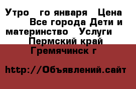  Утро 1-го января › Цена ­ 18 - Все города Дети и материнство » Услуги   . Пермский край,Гремячинск г.